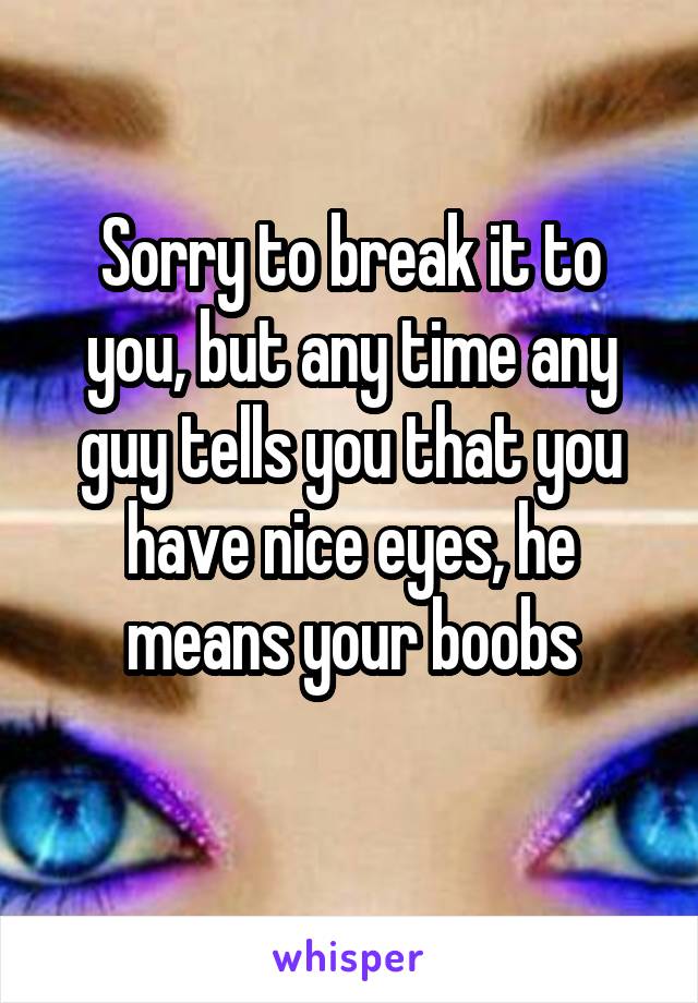 Sorry to break it to you, but any time any guy tells you that you have nice eyes, he means your boobs
