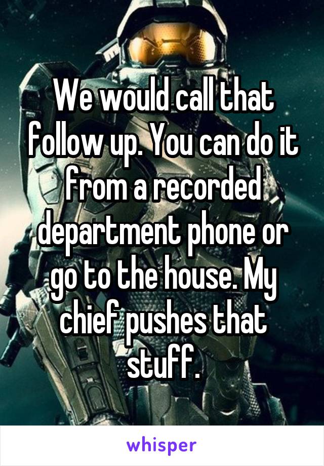 We would call that follow up. You can do it from a recorded department phone or go to the house. My chief pushes that stuff.