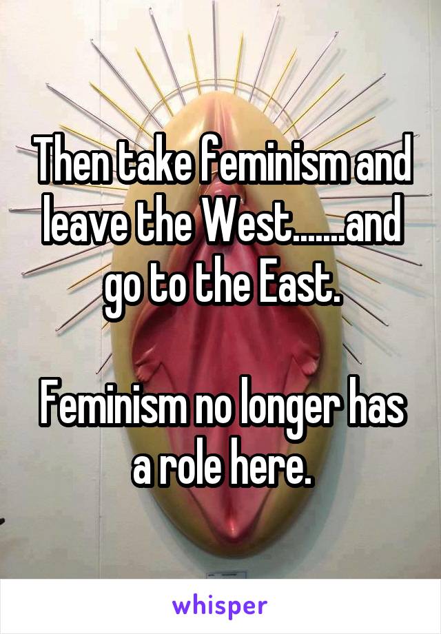 Then take feminism and leave the West.......and go to the East.

Feminism no longer has a role here.