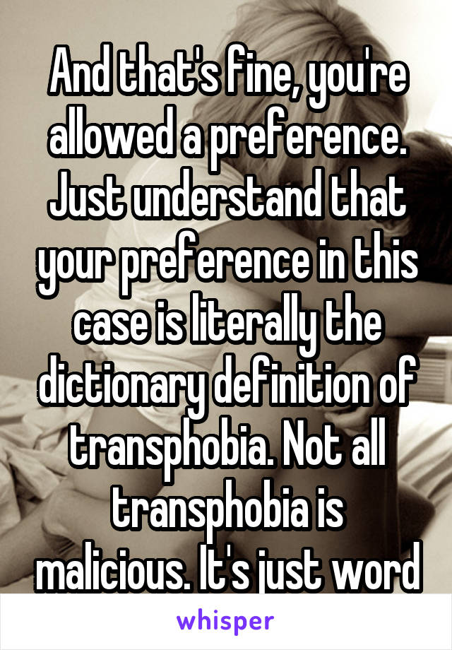 And that's fine, you're allowed a preference. Just understand that your preference in this case is literally the dictionary definition of transphobia. Not all transphobia is malicious. It's just word