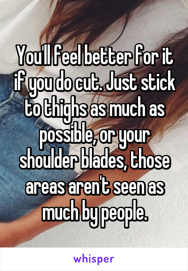 You'll feel better for it if you do cut. Just stick to thighs as much as possible, or your shoulder blades, those areas aren't seen as much by people.