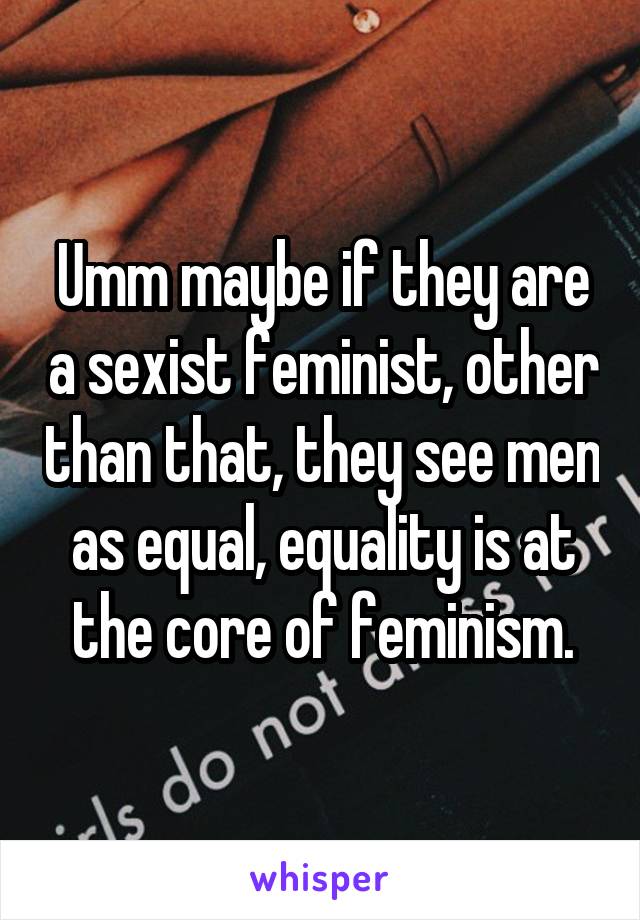 Umm maybe if they are a sexist feminist, other than that, they see men as equal, equality is at the core of feminism.