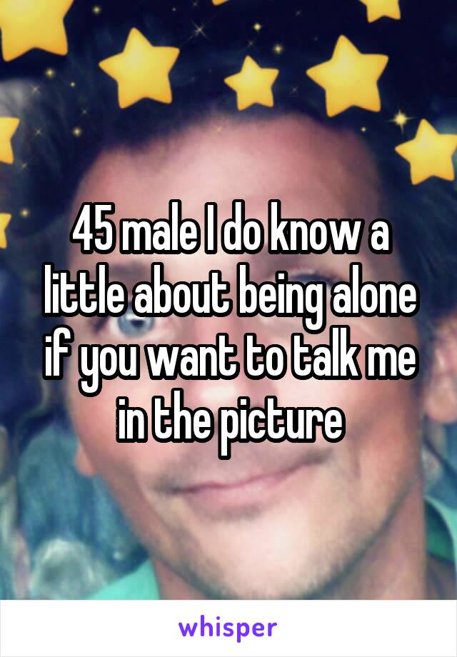 45 male I do know a little about being alone if you want to talk me in the picture