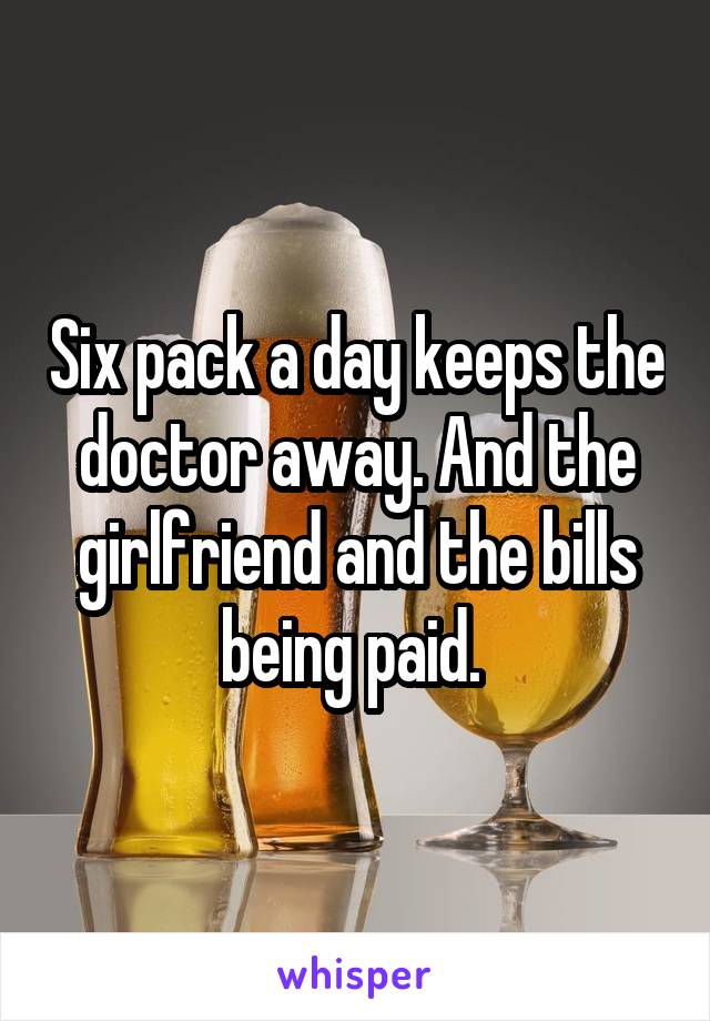 Six pack a day keeps the doctor away. And the girlfriend and the bills being paid. 