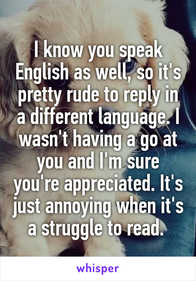 I know you speak English as well, so it's pretty rude to reply in a different language. I wasn't having a go at you and I'm sure you're appreciated. It's just annoying when it's a struggle to read. 