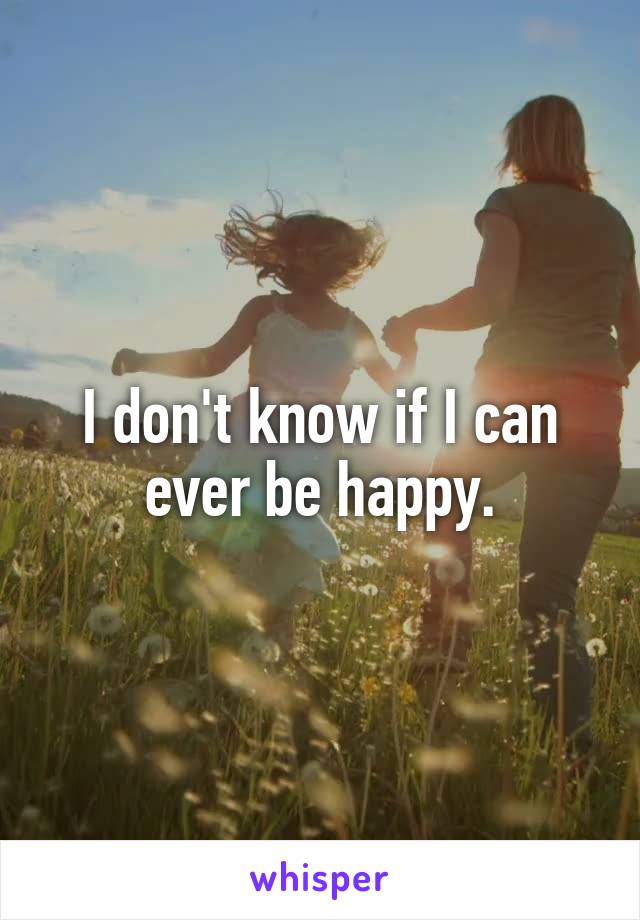 I don't know if I can ever be happy.