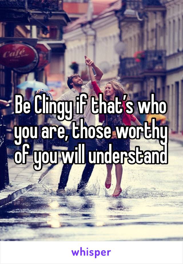 Be Clingy if that’s who you are, those worthy of you will understand 