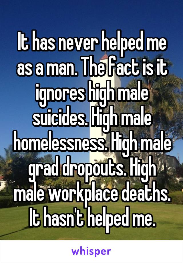 It has never helped me as a man. The fact is it ignores high male suicides. High male homelessness. High male grad dropouts. High male workplace deaths. It hasn't helped me.