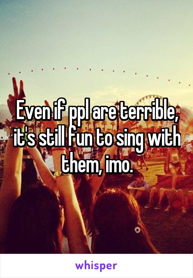 Even if ppl are terrible, it's still fun to sing with them, imo.