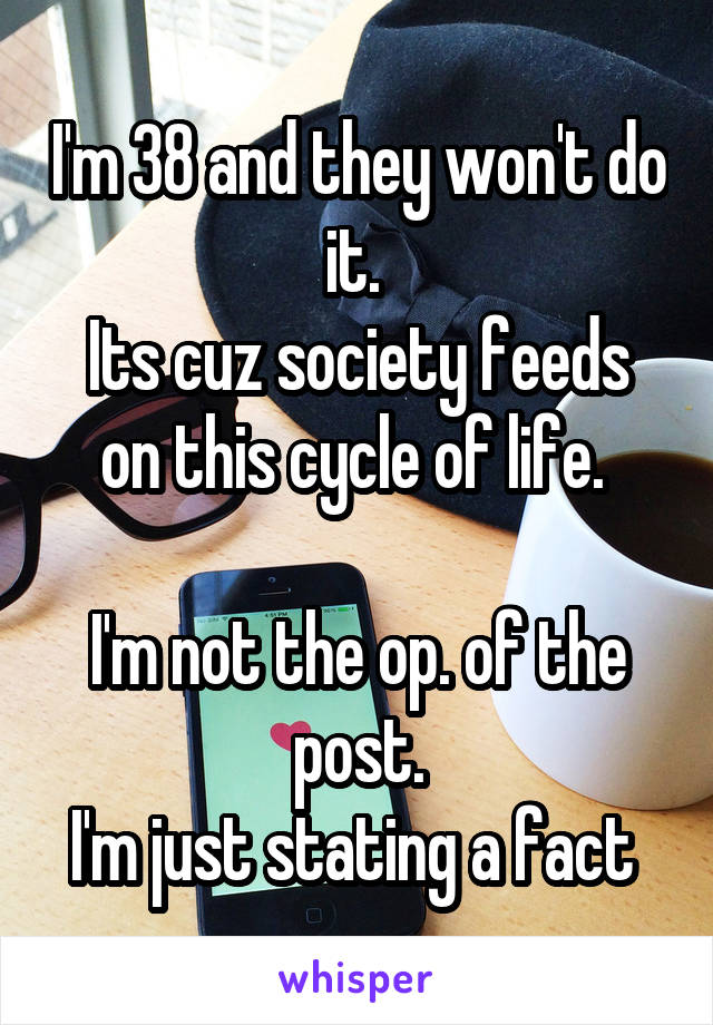 I'm 38 and they won't do it. 
Its cuz society feeds on this cycle of life. 

I'm not the op. of the post.
I'm just stating a fact 