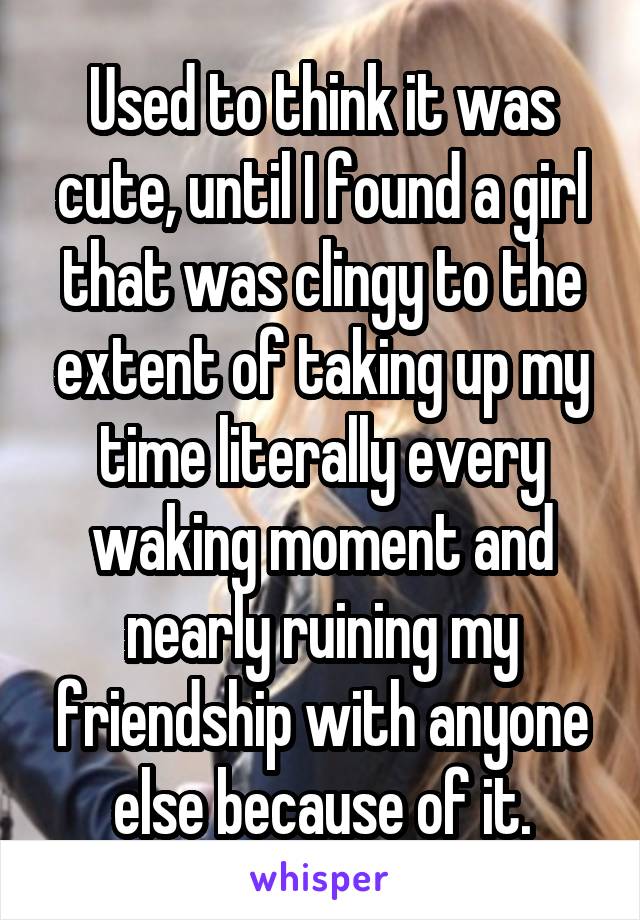 Used to think it was cute, until I found a girl that was clingy to the extent of taking up my time literally every waking moment and nearly ruining my friendship with anyone else because of it.