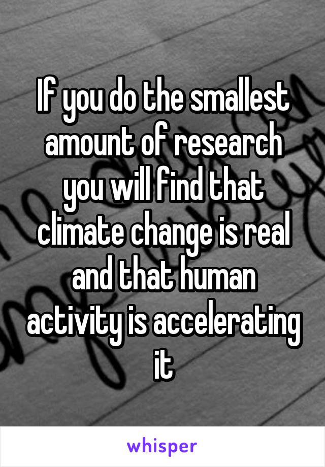 If you do the smallest amount of research you will find that climate change is real and that human activity is accelerating it