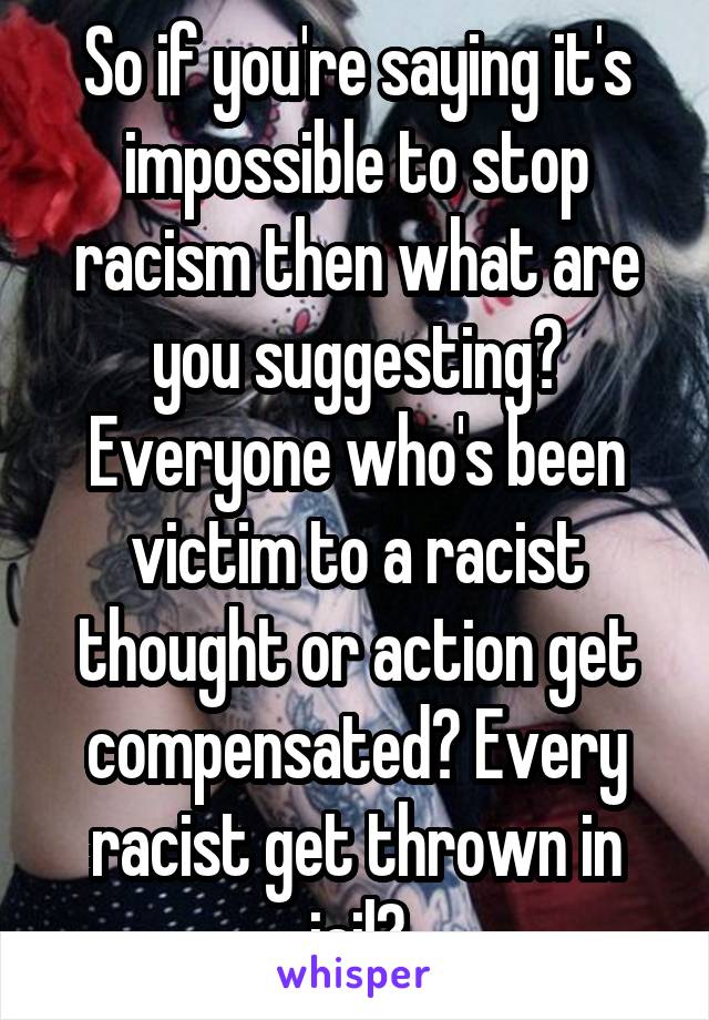 So if you're saying it's impossible to stop racism then what are you suggesting? Everyone who's been victim to a racist thought or action get compensated? Every racist get thrown in jail?
