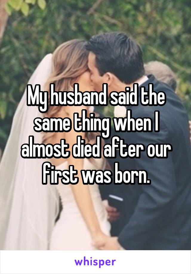 My husband said the same thing when I almost died after our first was born.