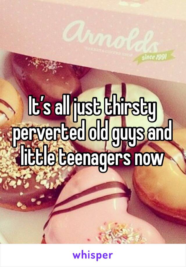 It’s all just thirsty perverted old guys and little teenagers now