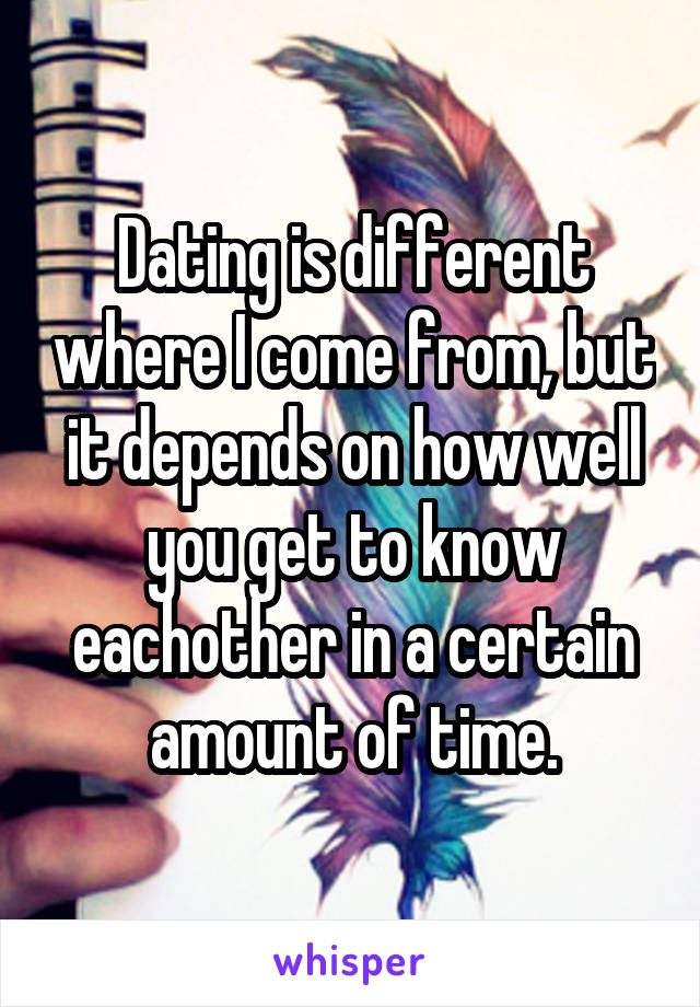 Dating is different where I come from, but it depends on how well you get to know eachother in a certain amount of time.