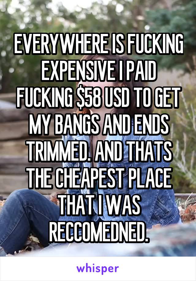 EVERYWHERE IS FUCKING EXPENSIVE I PAID FUCKING $58 USD TO GET MY BANGS AND ENDS TRIMMED. AND THATS THE CHEAPEST PLACE THAT I WAS RECCOMEDNED.