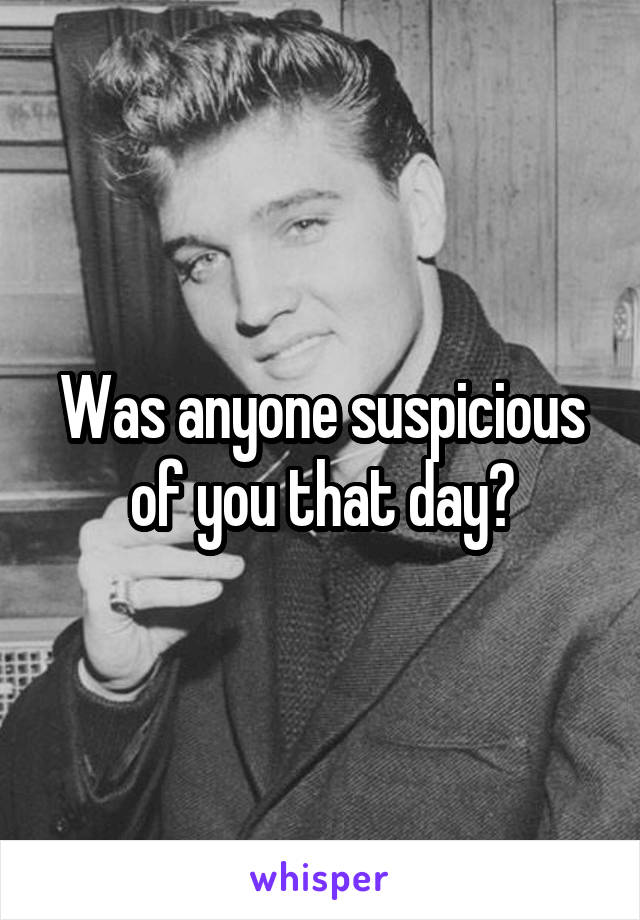 Was anyone suspicious of you that day?