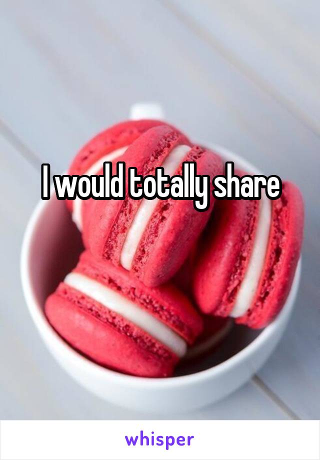 I would totally share

