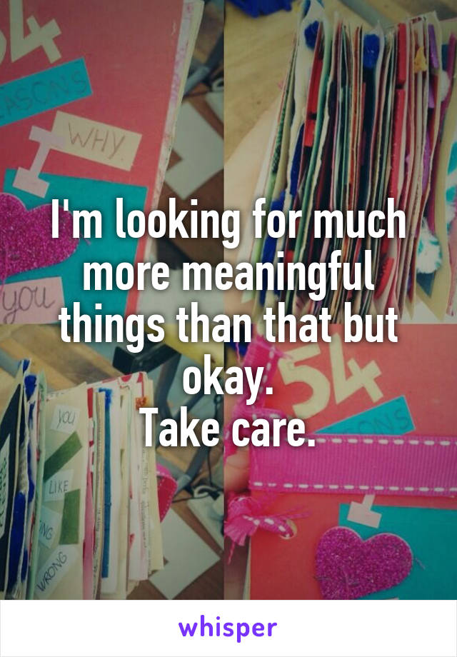 I'm looking for much more meaningful things than that but okay.
Take care.