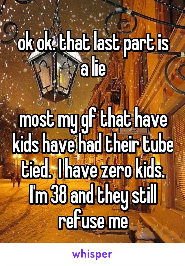 ok ok. that last part is a lie

most my gf that have kids have had their tube tied.  I have zero kids. I'm 38 and they still refuse me