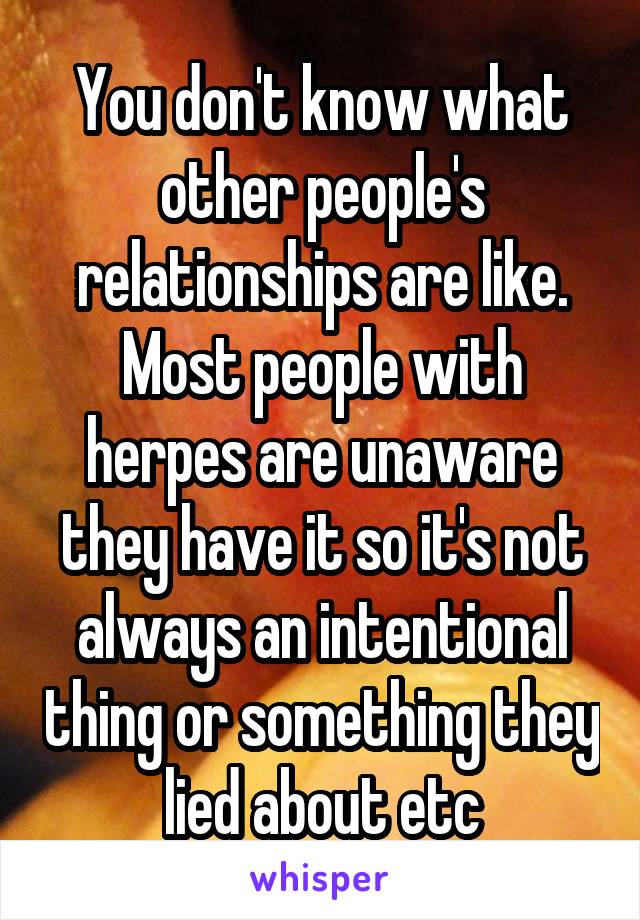 You don't know what other people's relationships are like. Most people with herpes are unaware they have it so it's not always an intentional thing or something they lied about etc