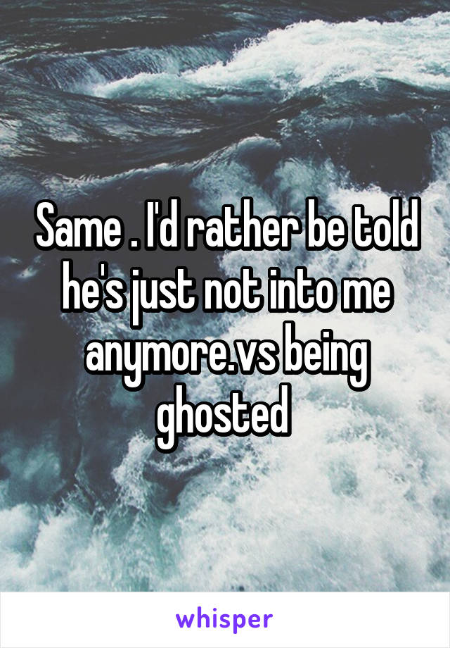 Same . I'd rather be told he's just not into me anymore.vs being ghosted 
