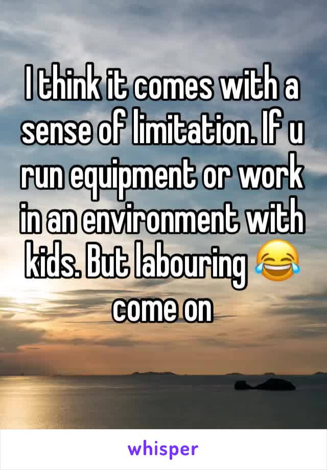 I think it comes with a sense of limitation. If u run equipment or work in an environment with kids. But labouring 😂 come on