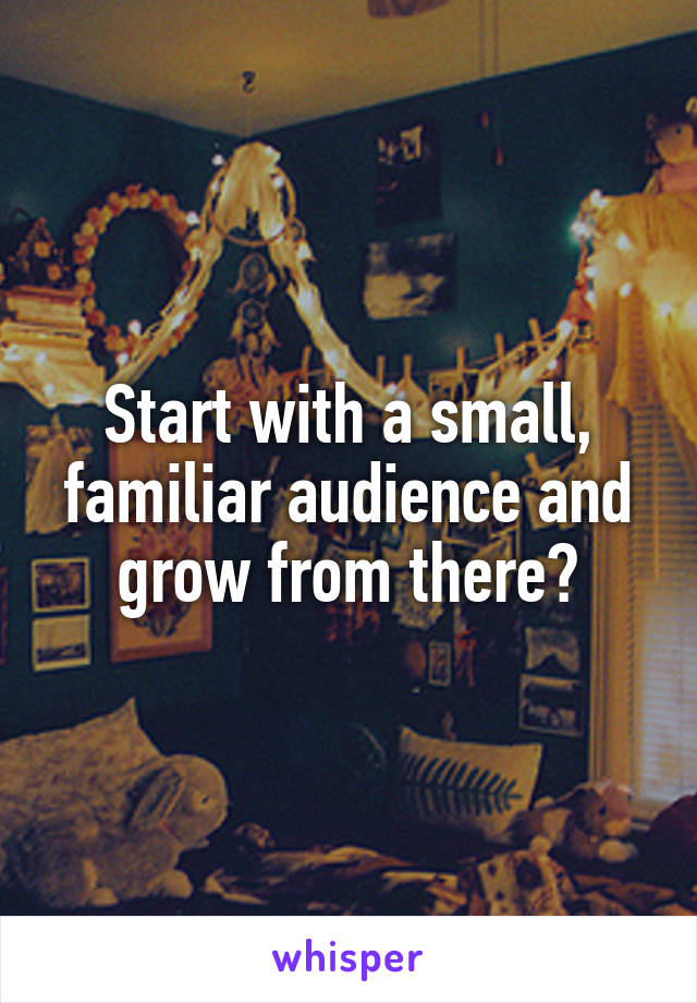 Start with a small, familiar audience and grow from there?