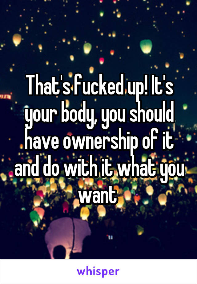 That's fucked up! It's your body, you should have ownership of it and do with it what you want 