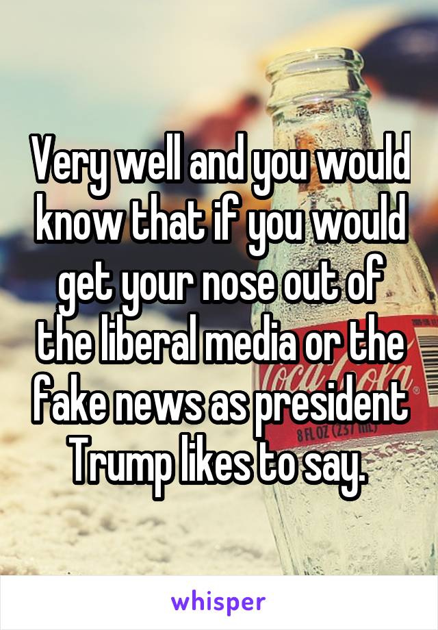 Very well and you would know that if you would get your nose out of the liberal media or the fake news as president Trump likes to say. 