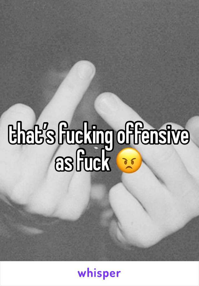that’s fucking offensive as fuck 😠