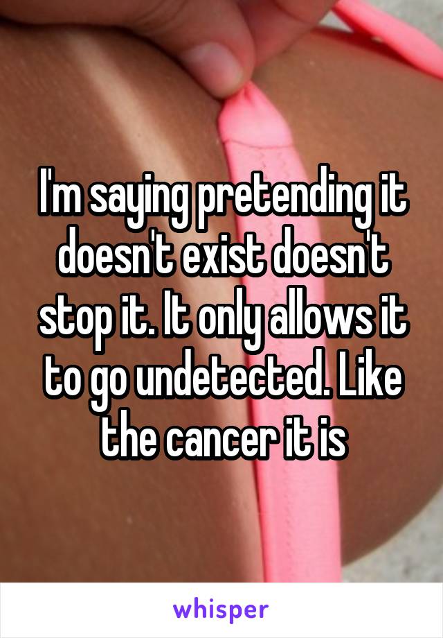I'm saying pretending it doesn't exist doesn't stop it. It only allows it to go undetected. Like the cancer it is
