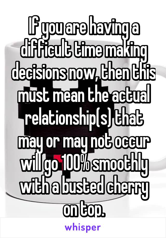 If you are having a difficult time making decisions now, then this must mean the actual relationship(s) that may or may not occur will go 100% smoothly with a busted cherry on top.
