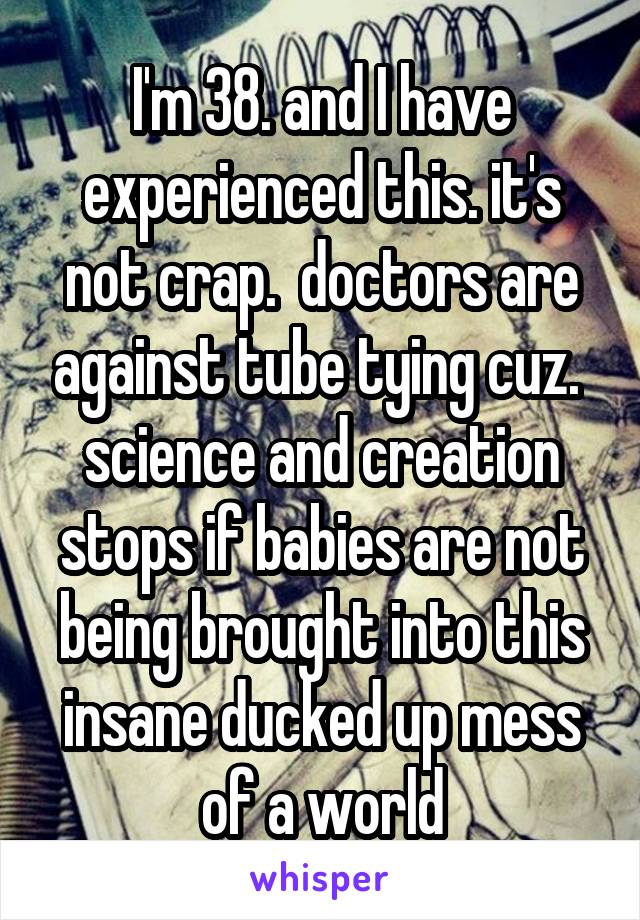 I'm 38. and I have experienced this. it's not crap.  doctors are against tube tying cuz.  science and creation stops if babies are not being brought into this insane ducked up mess of a world