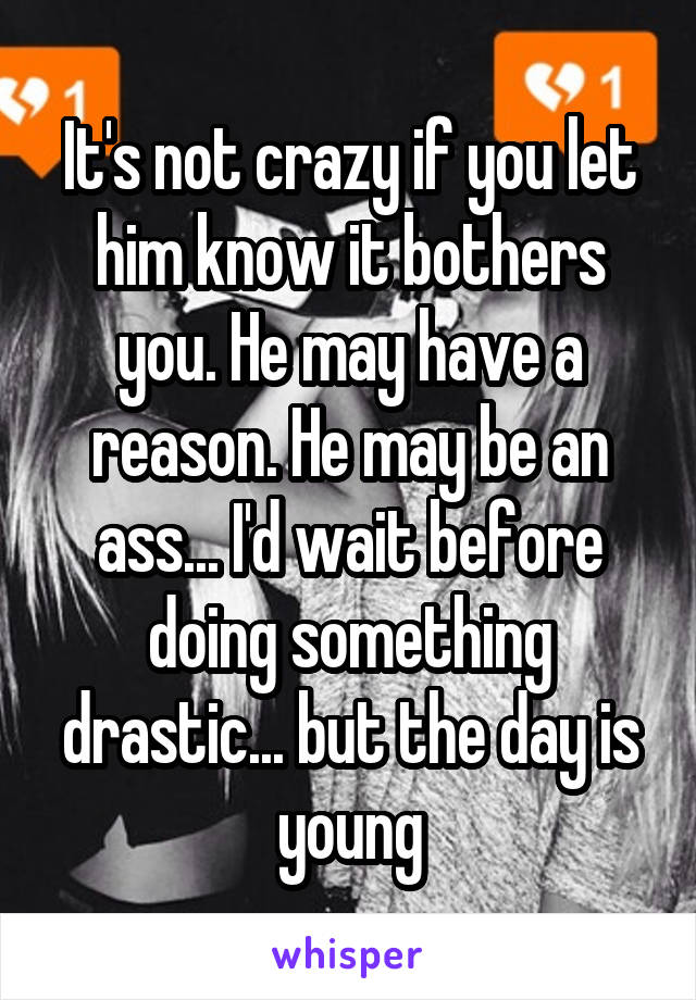 It's not crazy if you let him know it bothers you. He may have a reason. He may be an ass... I'd wait before doing something drastic... but the day is young