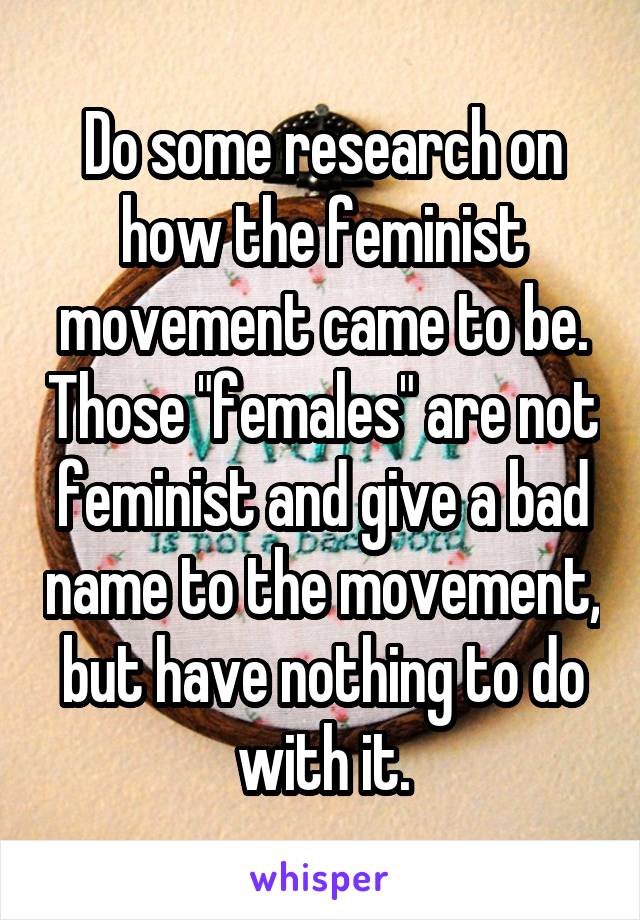 Do some research on how the feminist movement came to be. Those "females" are not feminist and give a bad name to the movement, but have nothing to do with it.