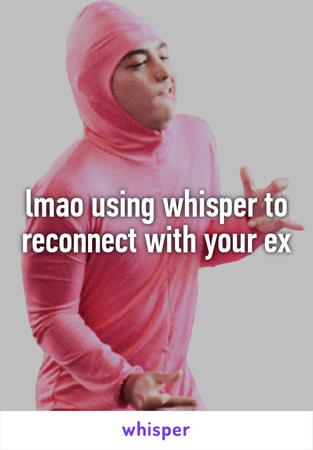 lmao using whisper to reconnect with your ex