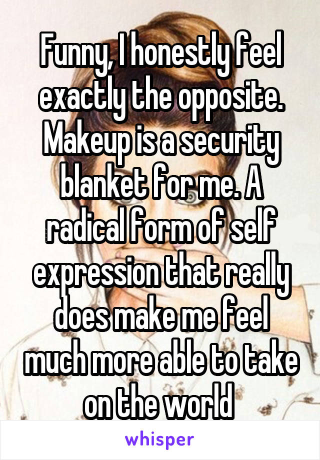 Funny, I honestly feel exactly the opposite. Makeup is a security blanket for me. A radical form of self expression that really does make me feel much more able to take on the world 