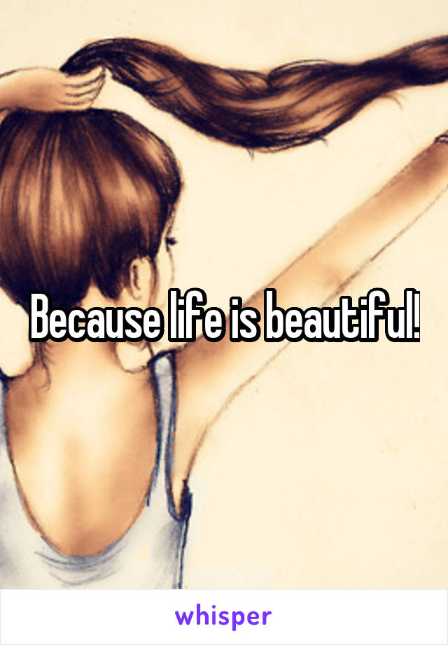 Because life is beautiful!