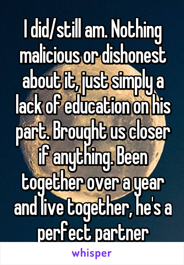 I did/still am. Nothing malicious or dishonest about it, just simply a lack of education on his part. Brought us closer if anything. Been together over a year and live together, he's a perfect partner