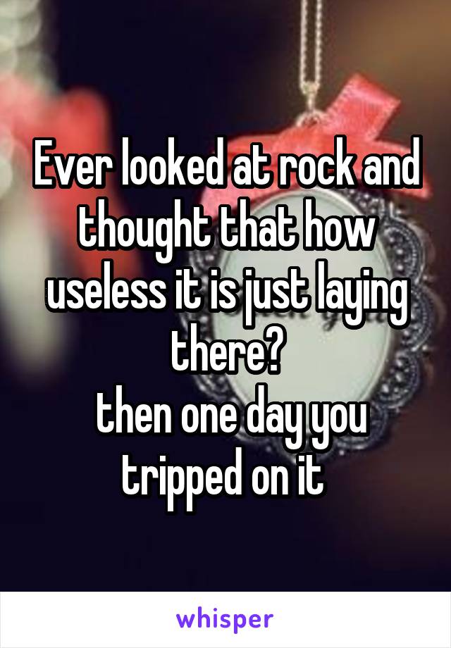 Ever looked at rock and thought that how useless it is just laying there?
 then one day you tripped on it 