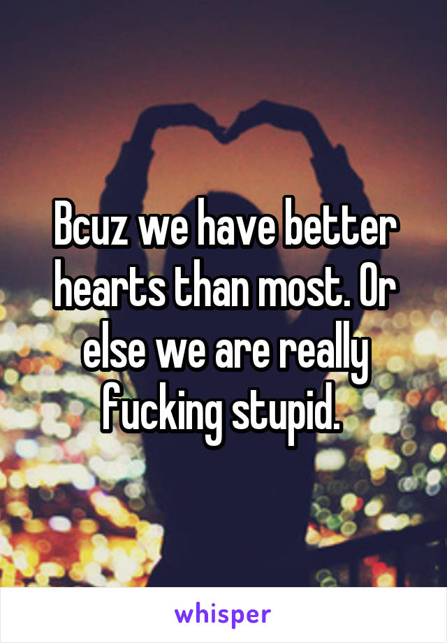 Bcuz we have better hearts than most. Or else we are really fucking stupid. 