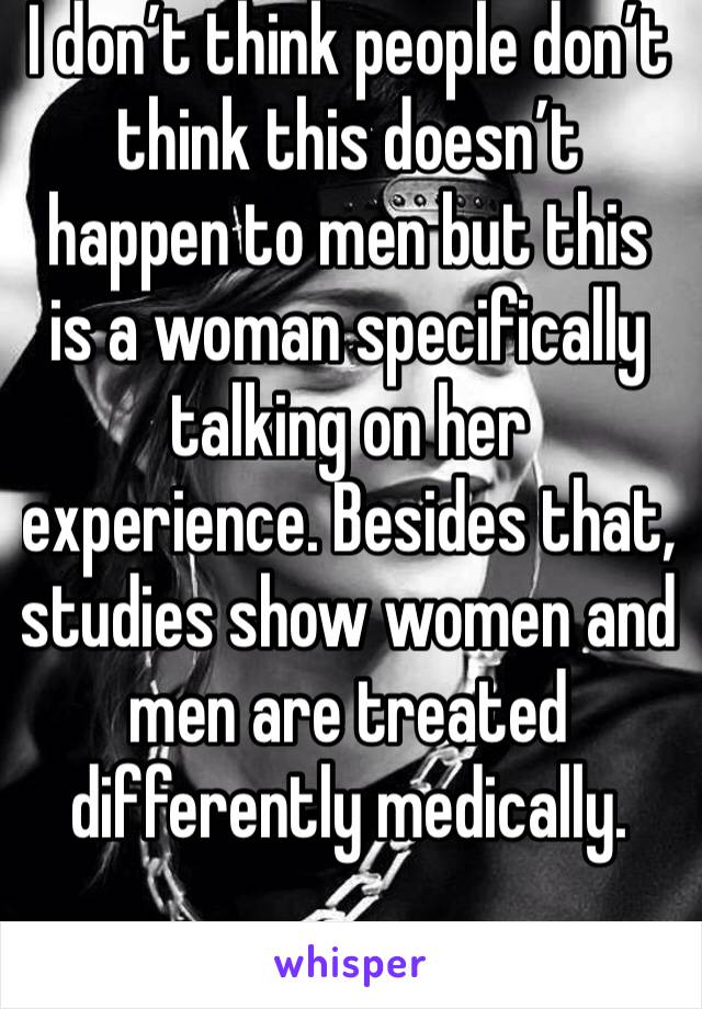 I don’t think people don’t think this doesn’t happen to men but this is a woman specifically talking on her experience. Besides that, studies show women and men are treated differently medically.