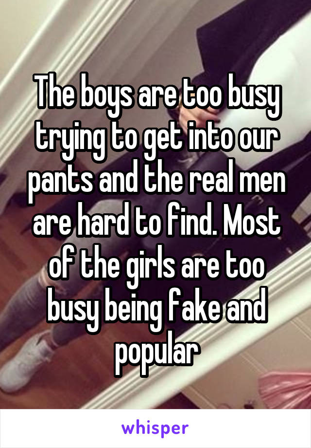 The boys are too busy trying to get into our pants and the real men are hard to find. Most of the girls are too busy being fake and popular