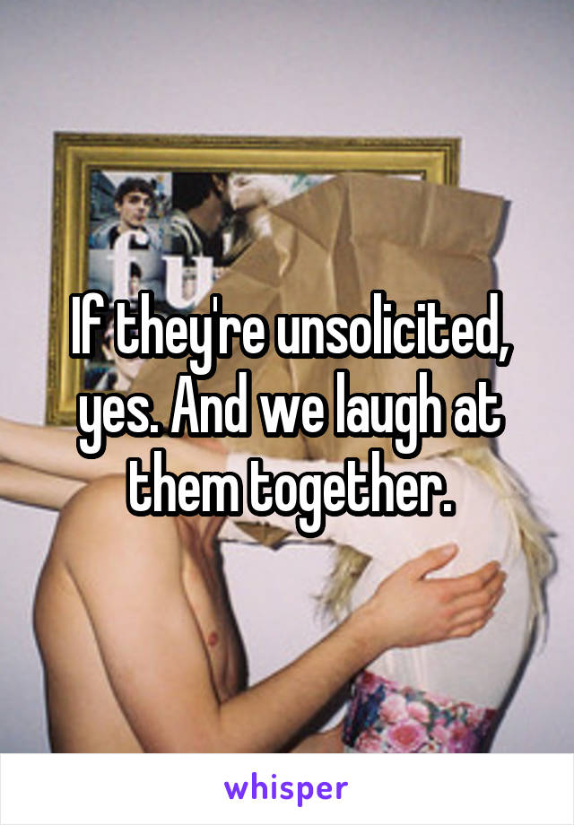 If they're unsolicited, yes. And we laugh at them together.