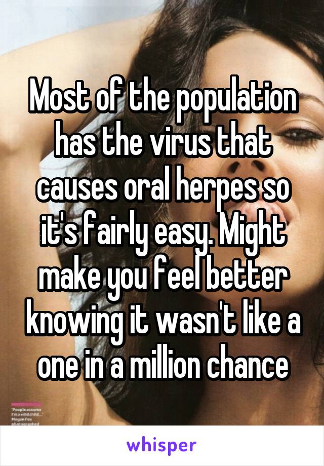 Most of the population has the virus that causes oral herpes so it's fairly easy. Might make you feel better knowing it wasn't like a one in a million chance