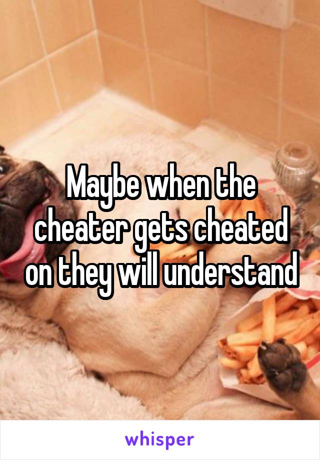 Maybe when the cheater gets cheated on they will understand