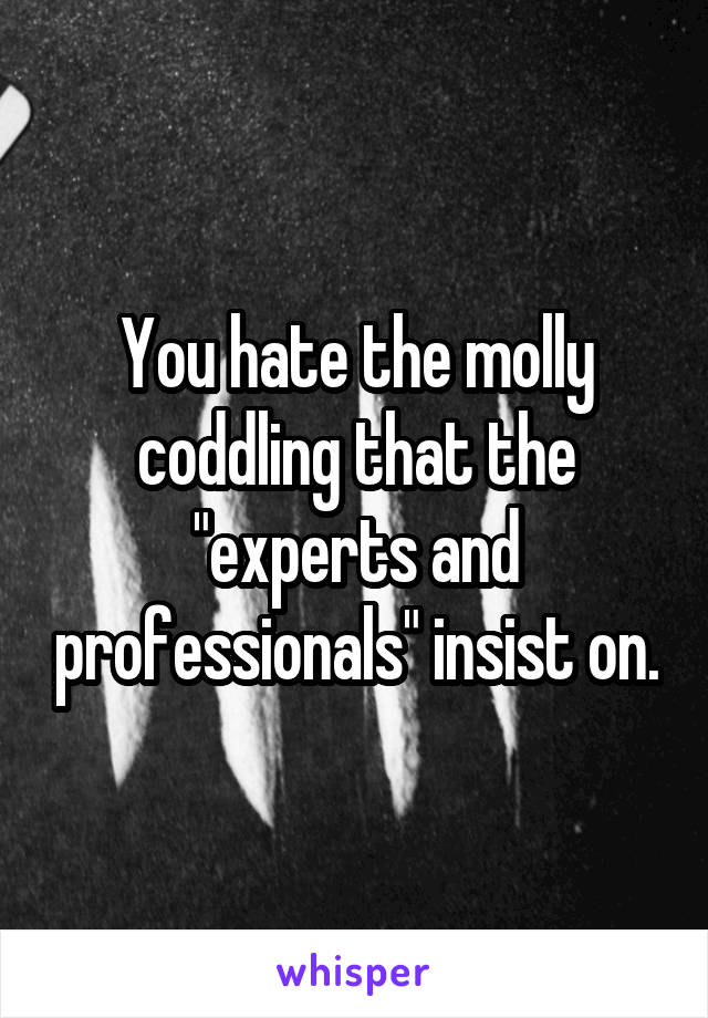 You hate the molly coddling that the "experts and professionals" insist on.