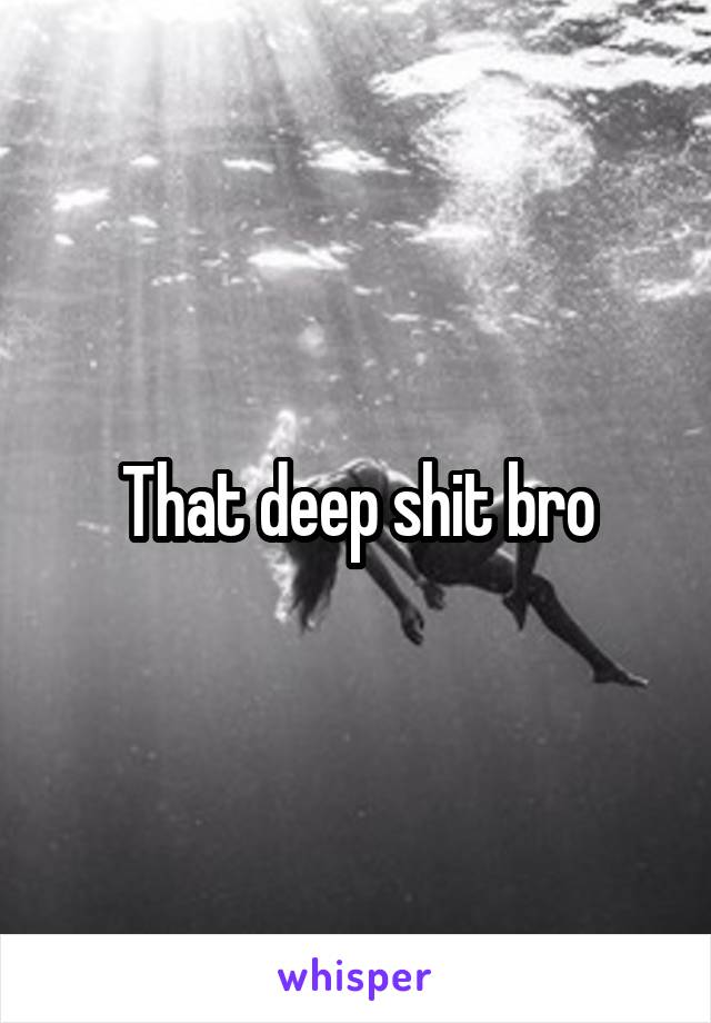 That deep shit bro